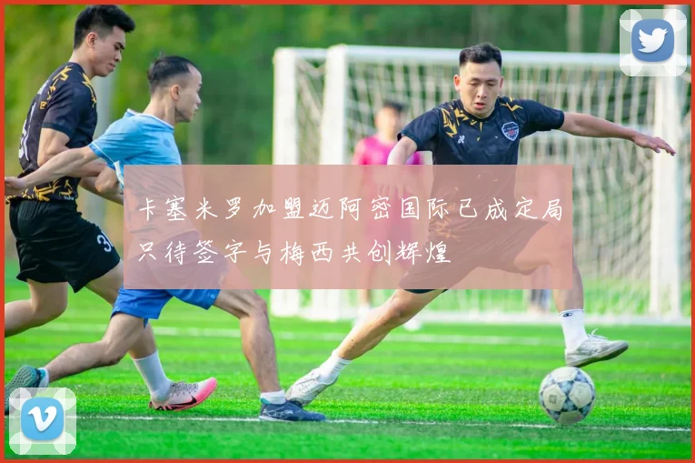 卡塞米罗加盟迈阿密国际已成定局只待签字与梅西共创辉煌