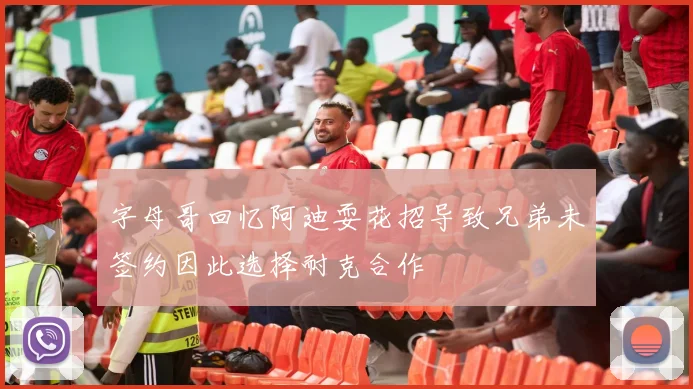 字母哥回忆阿迪耍花招导致兄弟未签约因此选择耐克合作
