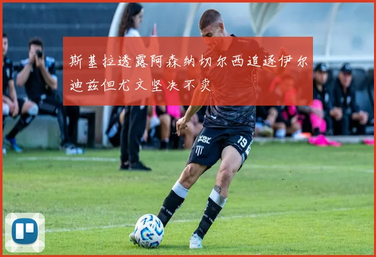 斯基拉透露阿森纳切尔西追逐伊尔迪兹但尤文坚决不卖