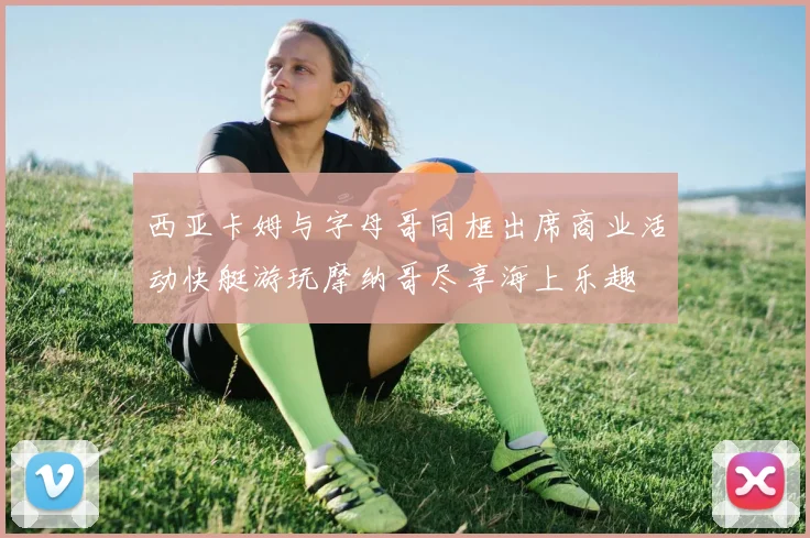 西亚卡姆与字母哥同框出席商业活动快艇游玩摩纳哥尽享海上乐趣