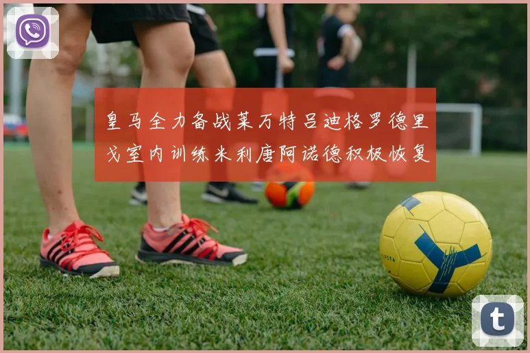 皇马全力备战莱万特吕迪格罗德里戈室内训练米利唐阿诺德积极恢复状态