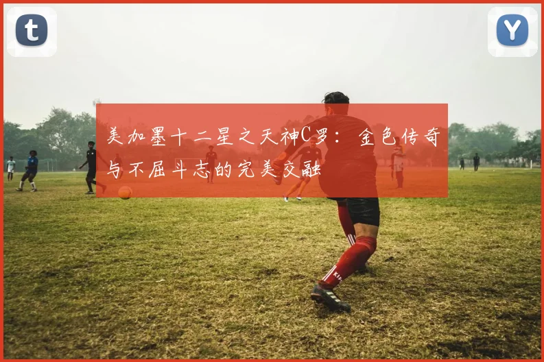 美加墨十二星之天神C罗：金色传奇与不屈斗志的完美交融