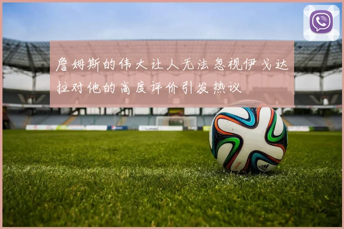 詹姆斯的伟大让人无法忽视伊戈达拉对他的高度评价引发热议