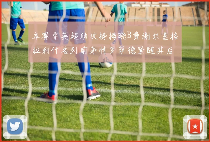 本赛季英超助攻榜揭晓B费谢尔基格拉利什名列前茅特罗萨德紧随其后