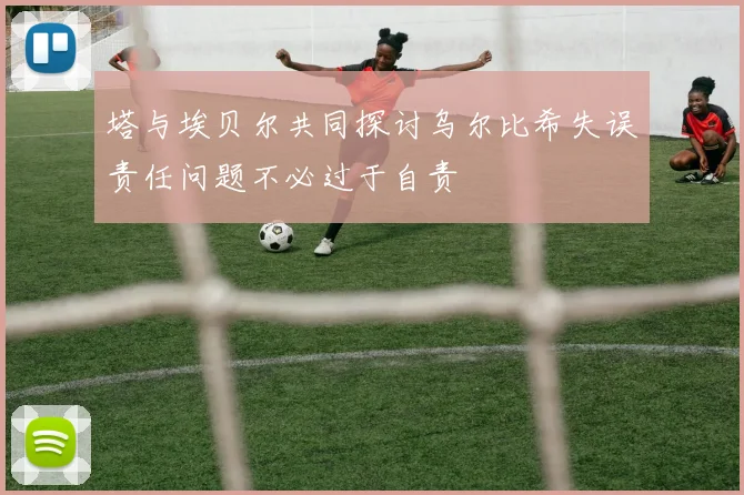 塔与埃贝尔共同探讨乌尔比希失误责任问题不必过于自责