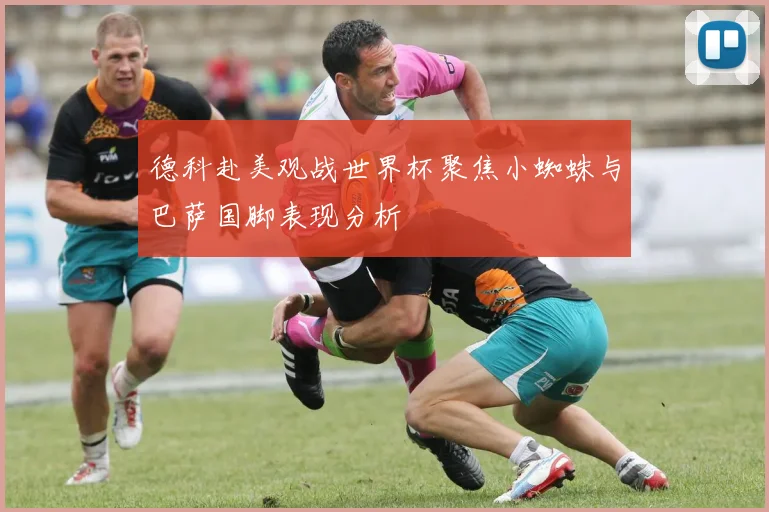 德科赴美观战世界杯聚焦小蜘蛛与巴萨国脚表现分析