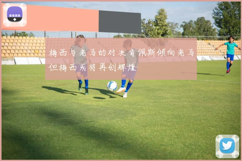 梅西与老马的对决肯佩斯倾向老马但梅西或将再创辉煌