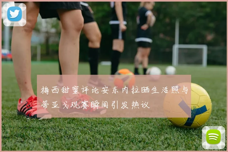梅西甜蜜评论安东内拉晒生活照与蒂亚戈观赛瞬间引发热议
