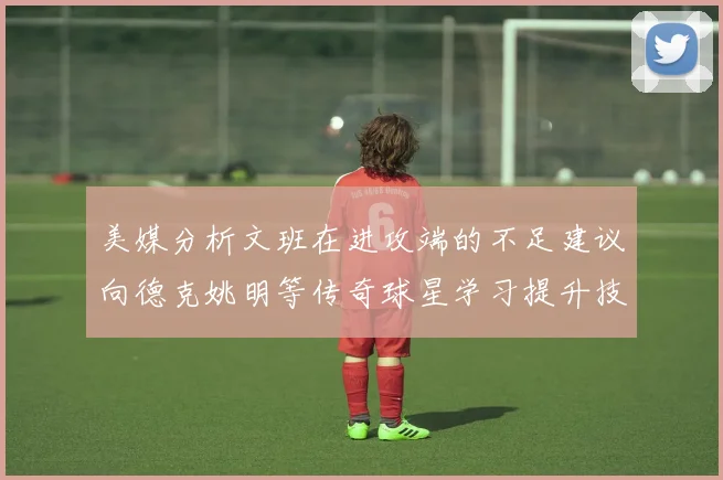 美媒分析文班在进攻端的不足建议向德克姚明等传奇球星学习提升技能