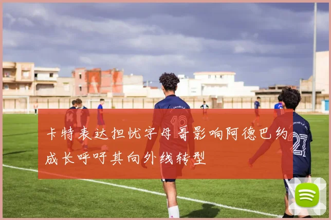 卡特表达担忧字母哥影响阿德巴约成长呼吁其向外线转型