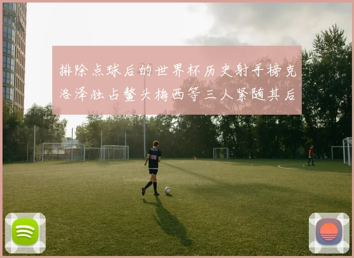 排除点球后的世界杯历史射手榜克洛泽独占鳌头梅西等三人紧随其后