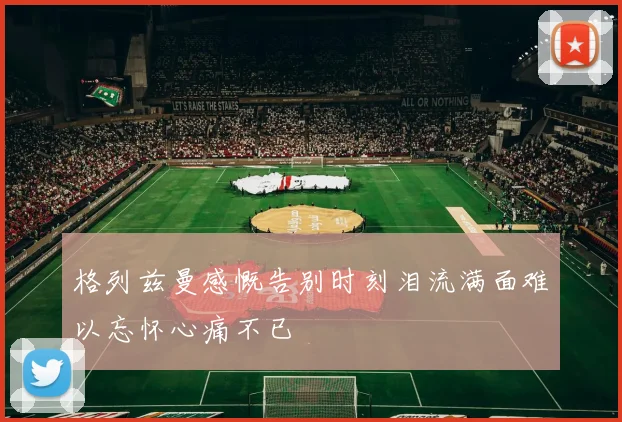 格列兹曼感慨告别时刻泪流满面难以忘怀心痛不已