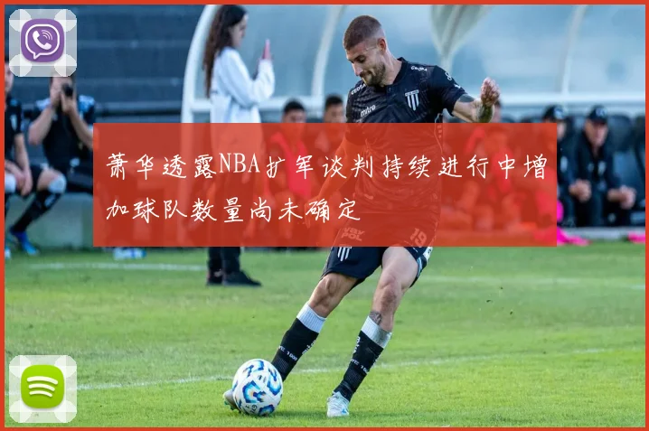 萧华透露NBA扩军谈判持续进行中增加球队数量尚未确定